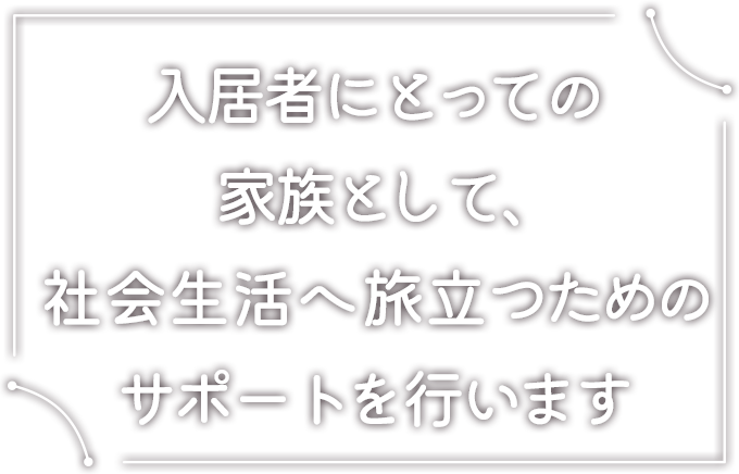 入居者にとっての家族として、社会生活へ旅立つためのサポートを行います